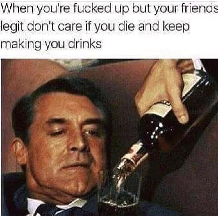 drinking memes - When you're fucked up but your friends legit don't care if you die and keep making you drinks