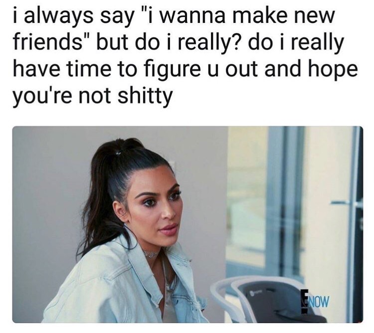 kim kardashian on kuwtk - i always say "i wanna make new friends" but do i really? do i really have time to figure u out and hope you're not shitty Enow