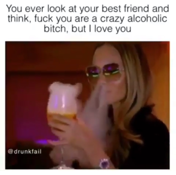 lip - You ever look at your best friend and think, fuck you are a crazy alcoholic bitch, but I love you