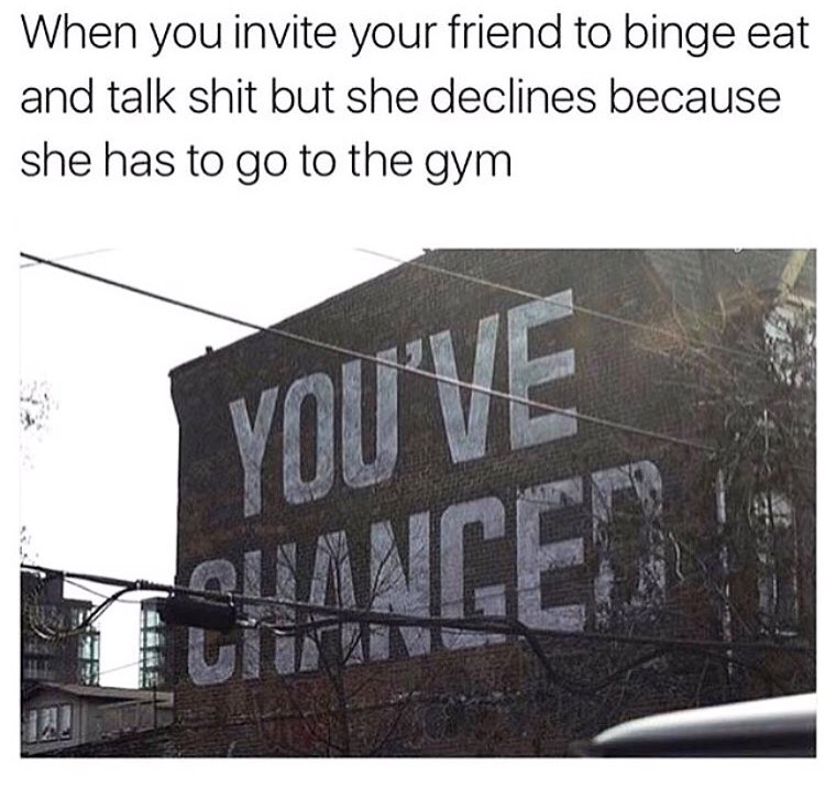 angle - When you invite your friend to binge eat and talk shit but she declines because she has to go to the gym You'Ve Tuance