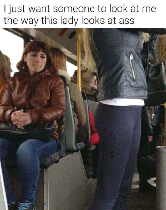 memes-  just want someone to look at me - I just want someone to look at me the way this lady looks at ass