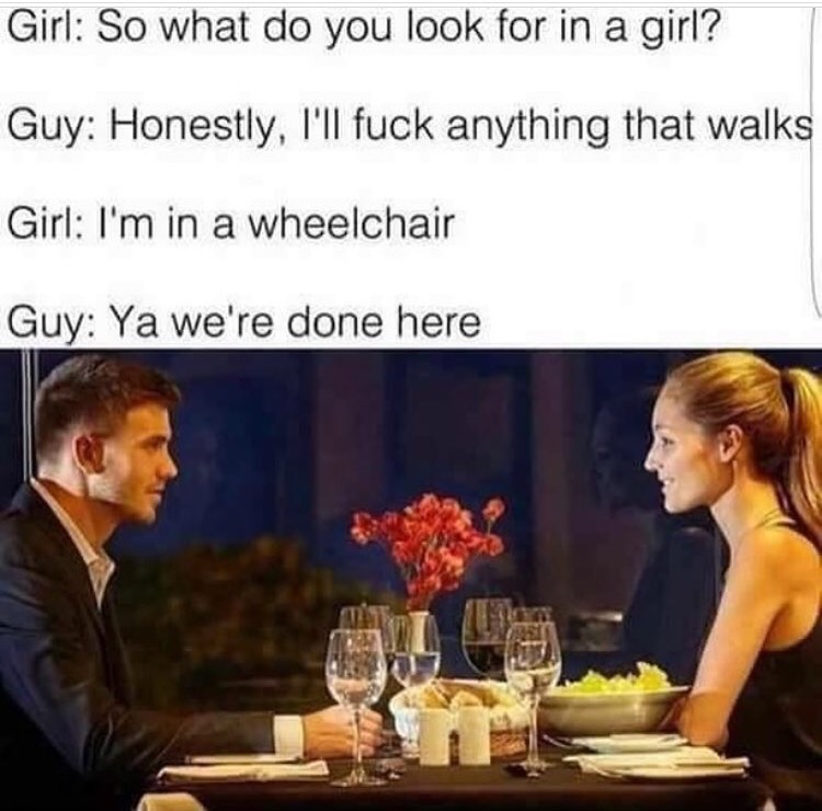 go out with my boyfriend - Girl So what do you look for in a girl? Guy Honestly, I'll fuck anything that walks Girl I'm in a wheelchair Guy Ya we're done here