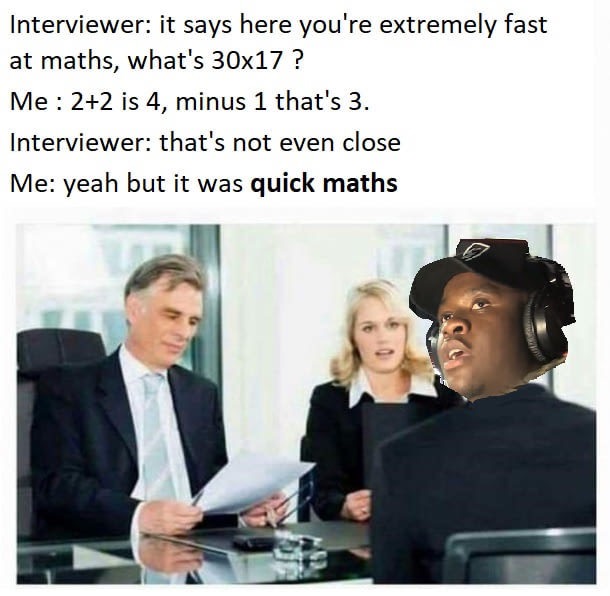 fast at maths - Interviewer it says here you're extremely fast at maths, what's 30x17 ? Me 22 is 4, minus 1 that's 3. Interviewer that's not even close Me yeah but it was quick maths