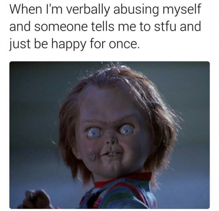 child's play 2 - When I'm verbally abusing myself and someone tells me to stfu and just be happy for once.