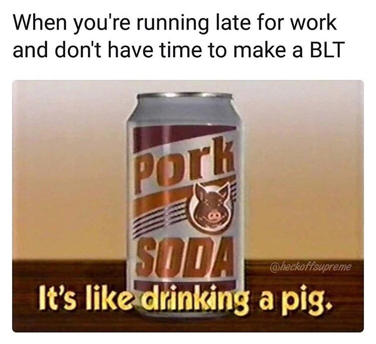 drink - When you're running late for work and don't have time to make a Blt Pork Soda It's drinking a pig.