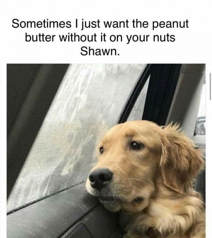 good boy - Sometimes I just want the peanut butter without it on your nuts Shawn.