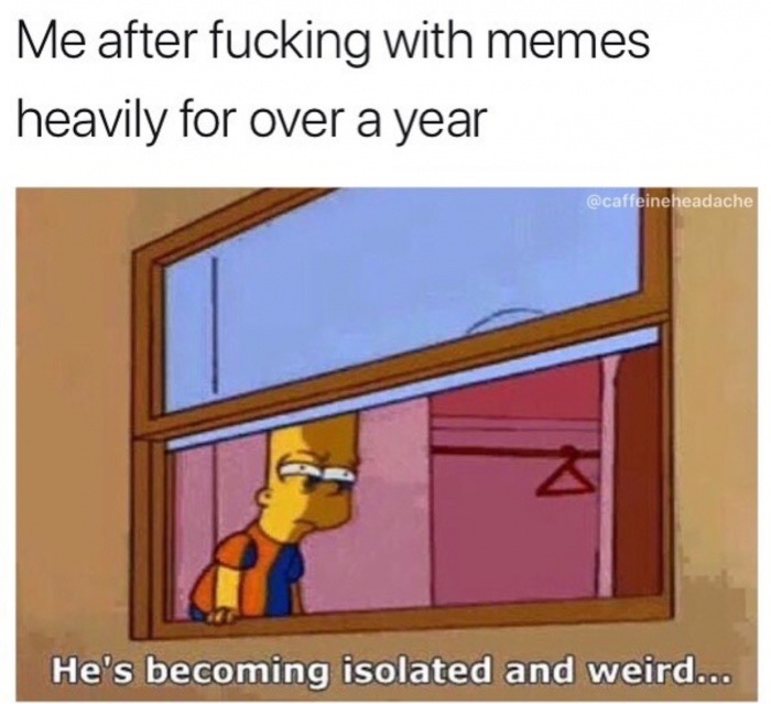 he's becoming isolated and weird - Me after fucking with memes heavily for over a year headache He's becoming isolated and weird...