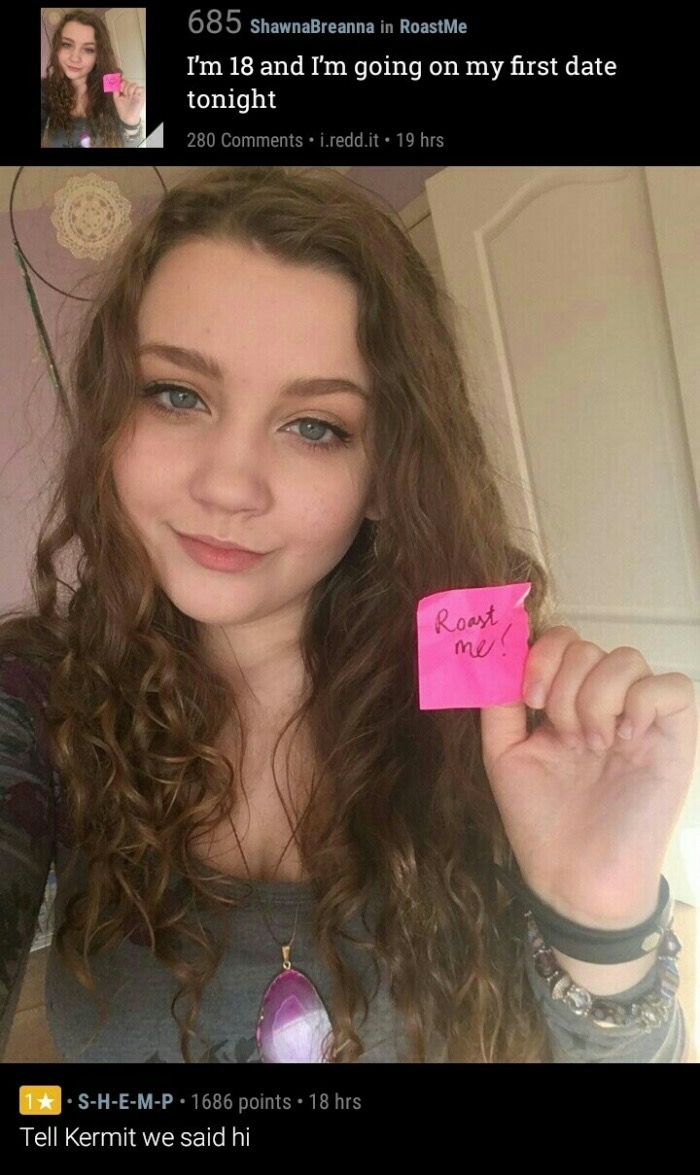blond - 685 ShawnaBreanna in RoastMe I'm 18 and I'm going on my first date tonight 280 i.redd.it. 19 hrs Roast me! 1SHEMP. 1686 points . 18 hrs Tell Kermit we said hi