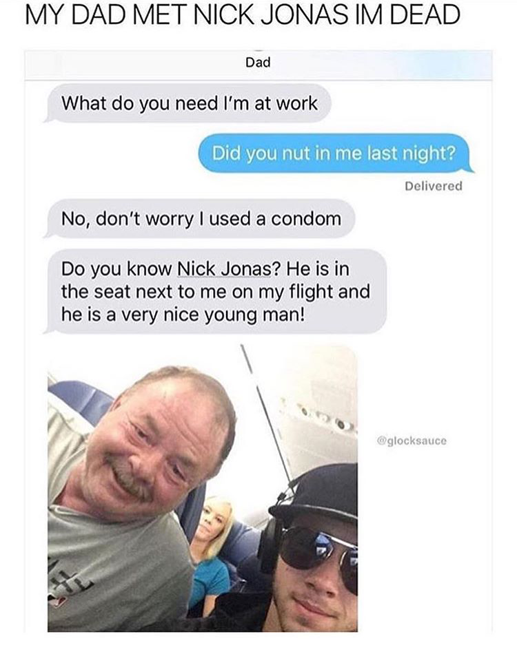 memes - my dad met nick jonas meme - My Dad Met Nick Jonas Im Dead Dad What do you need I'm at work Did you nut in me last night? Delivered No, don't worry I used a condom Do you know Nick Jonas? He is in the seat next to me on my flight and he is a very 