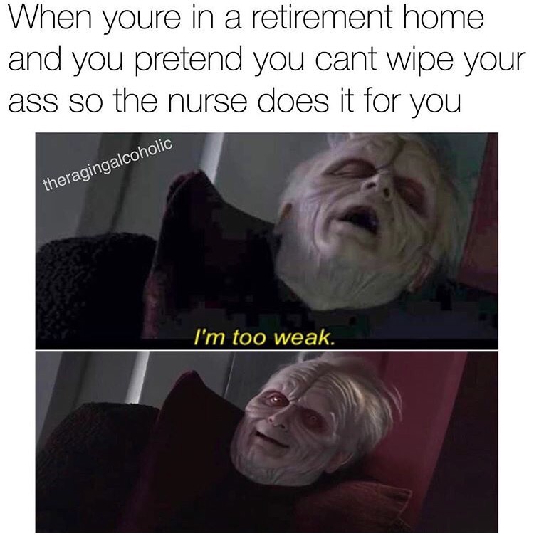 When youre in a retirement home and you pretend you cant wipe your ass so the nurse does it for you theragingalcoholic I'm too weak.