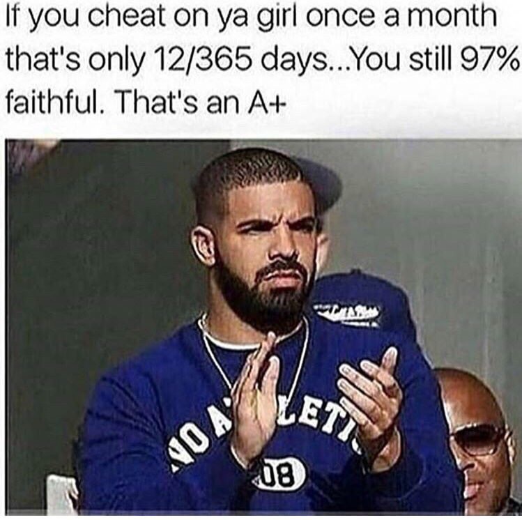 you bout to nut and she wraps her legs around you - If you cheat on ya girl once a month that's only 12365 days... You still 97% faithful. That's an A