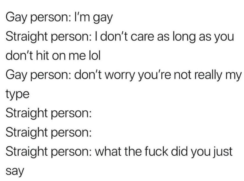 you re not my type gay - Gay person I'm gay Straight person I don't care as long as you don't hit on me lol Gay person don't worry you're not really my type Straight person Straight person Straight person what the fuck did you just say