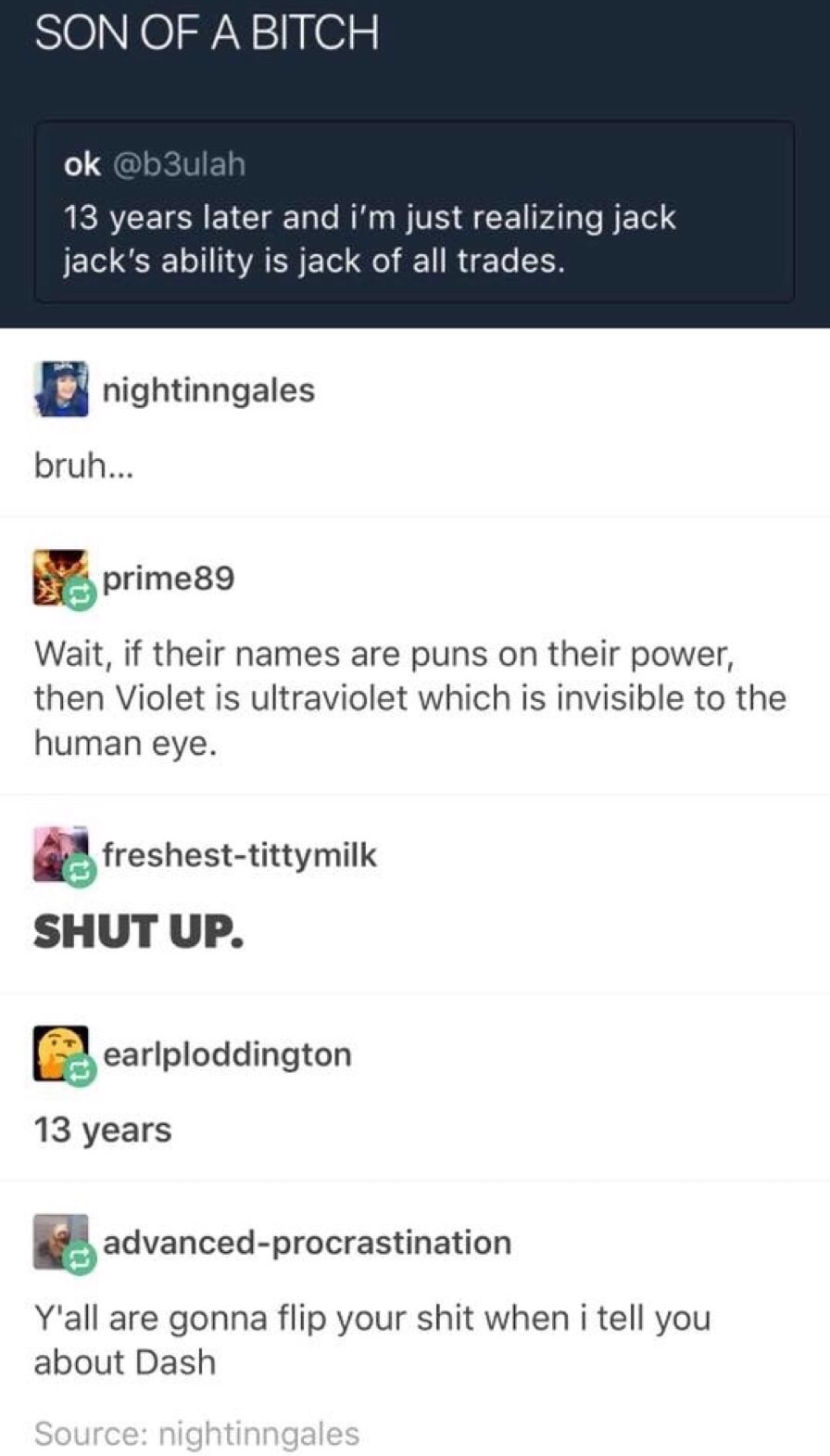 software - Son Of A Bitch ok 13 years later and i'm just realizing jack jack's ability is jack of all trades. ni nightinngales bruh... prime89 Wait, if their names are puns on their power, then Violet is ultraviolet which is invisible to the human eye.…