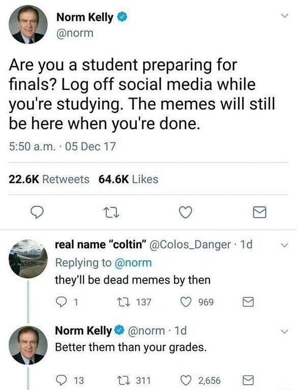 fresh meme about when norm kelly twitter - Norm Kelly Are you a student preparing for finals? Log off social media while you're studying. The memes will still be here when you're done. a.m.. 05 Dec 17 real name "coltin" 1d they'll be dead memes by then 01