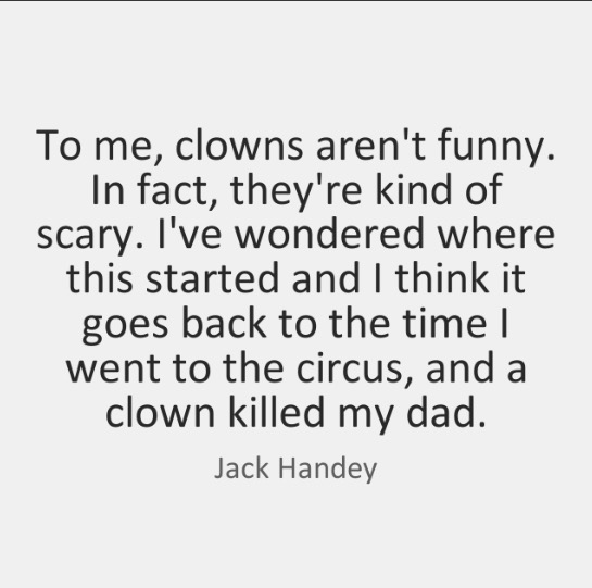 people think - To me, clowns aren't funny. In fact, they're kind of scary. I've wondered where this started and I think it goes back to the time | went to the circus, and a clown killed my dad. Jack Handey