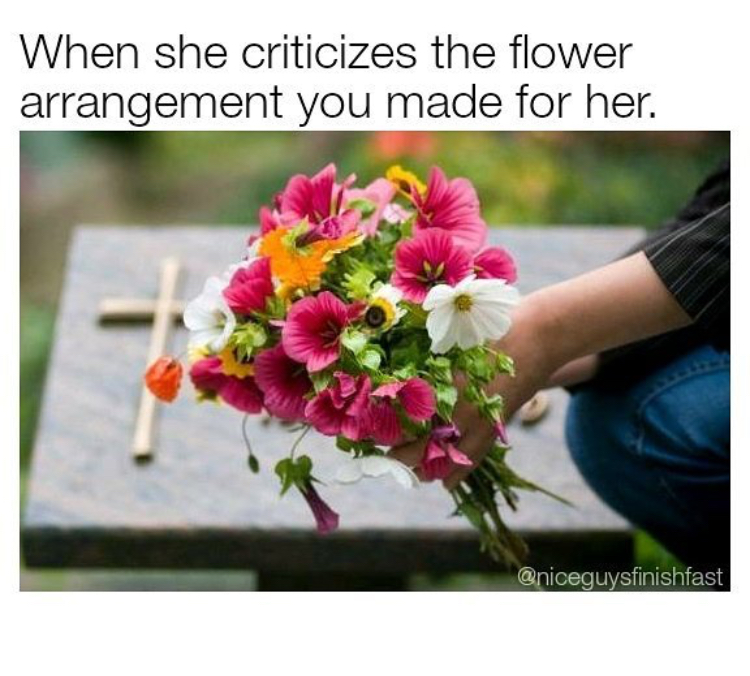 When she criticizes the flower arrangement you made for her.