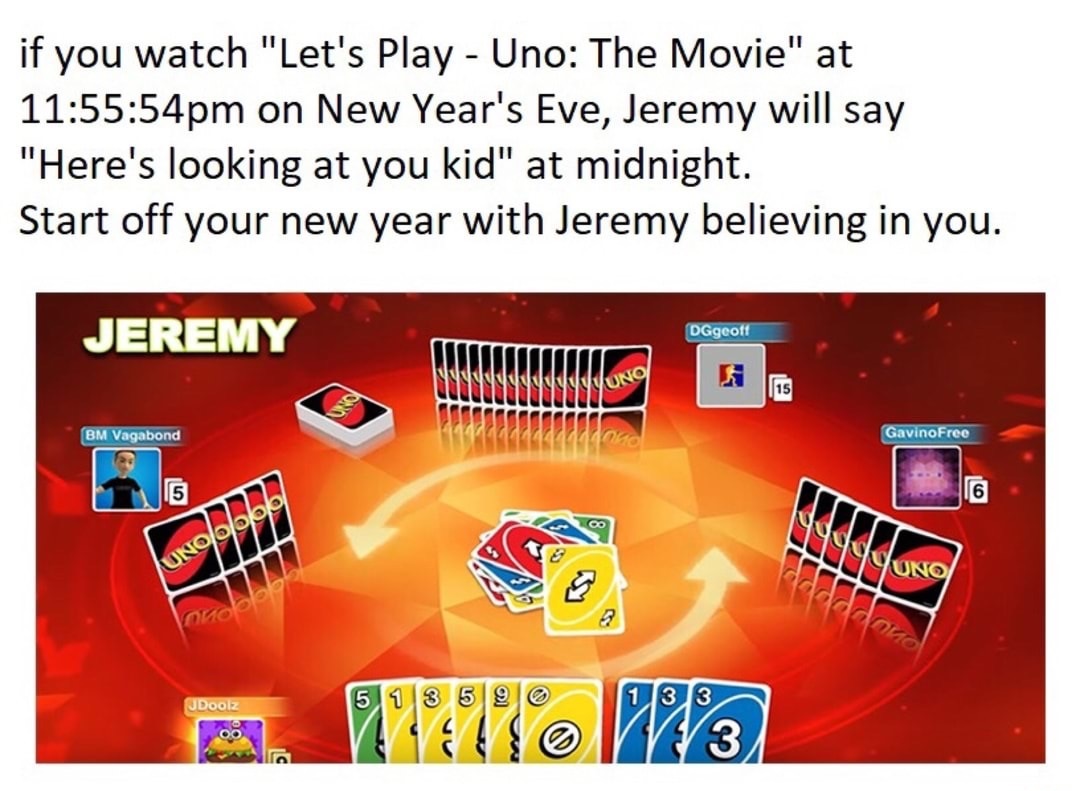 here's looking at you kid uno - if you watch "Let's Play Uno The Movie" at 54pm on New Year's Eve, Jeremy will say "Here's looking at you kid" at midnight. Start off your new year with Jeremy believing in you. Jeremy DGgeoff No Bm Vagabond Gavino Free Uno