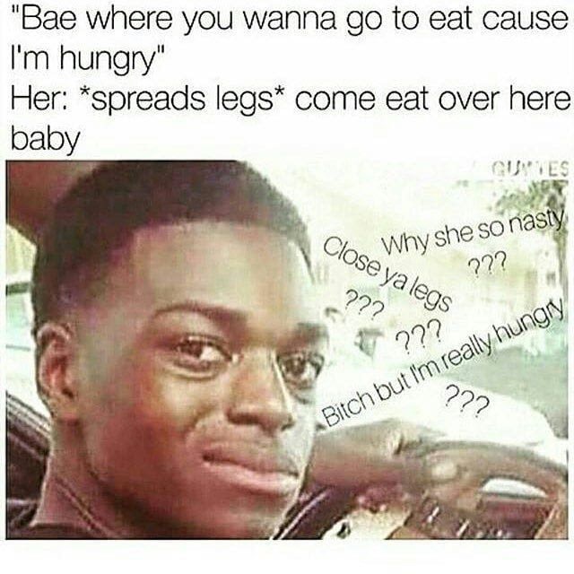 dank meme memes to make bae laugh - "Bae where you wanna go to eat cause I'm hungry" Her spreads legs come eat over here baby Gutes Close Why she so nasty ??? 2?? Bitch but I'm really hungry ???