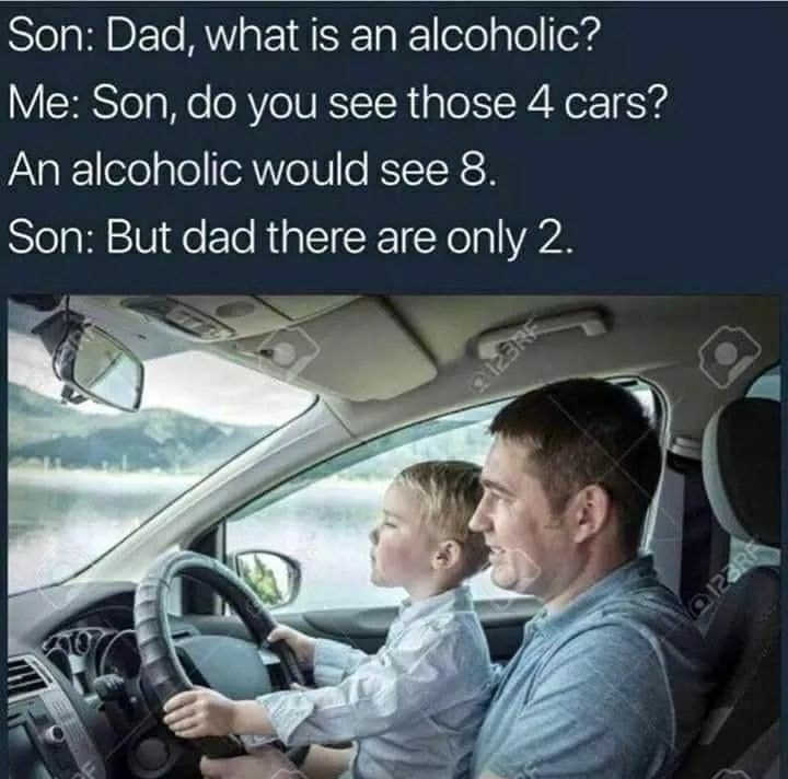 father and son car - Son Dad, what is an alcoholic? Me Son, do you see those 4 cars? An alcoholic would see 8. Son But dad there are only 2.