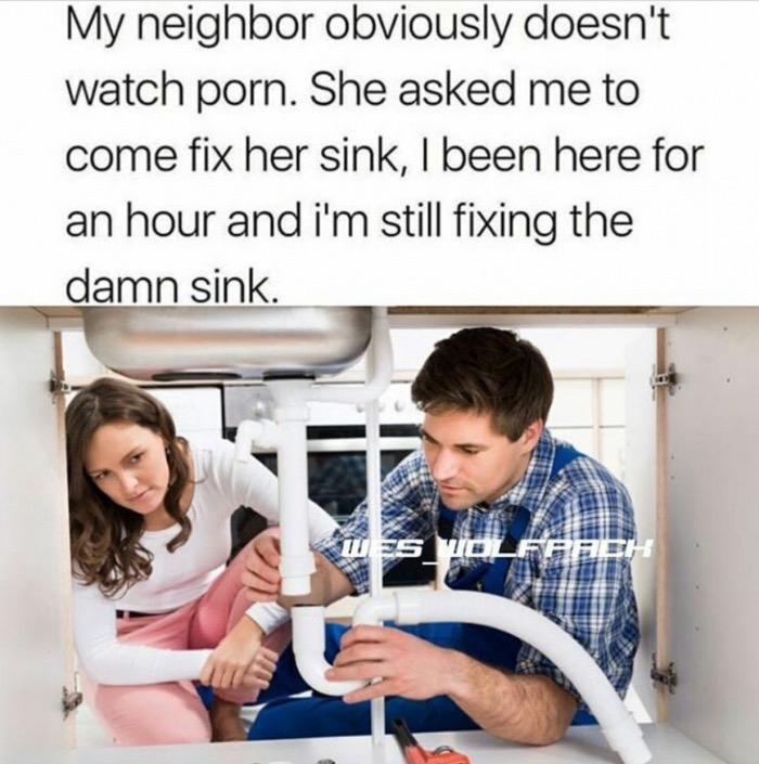 funny sexy plumber meme - My neighbor obviously doesn't watch porn. She asked me to come fix her sink, I been here for an hour and i'm still fixing the damn sink.