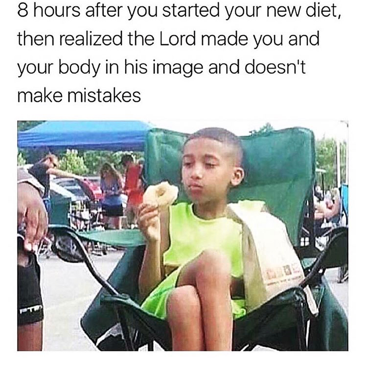 8 hours after you started your new diet - 8 hours after you started your new diet, then realized the Lord made you and your body in his image and doesn't make mistakes