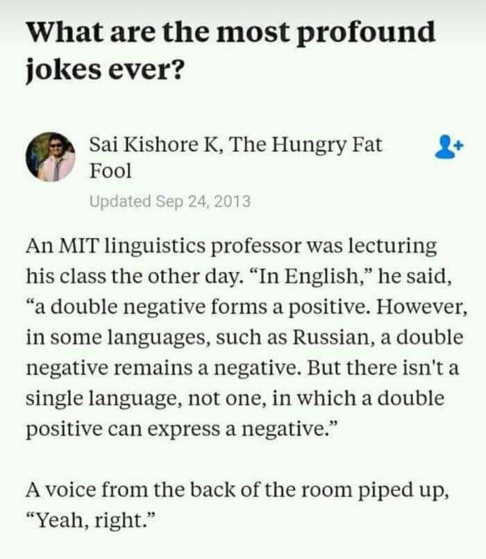 most profound jokes ever - What are the most profound jokes ever? Sai Kishore K, The Hungry Fat Fool Updated An Mit linguistics professor was lecturing his class the other day. "In English," he said, "a double negative forms a positive. However, in some l