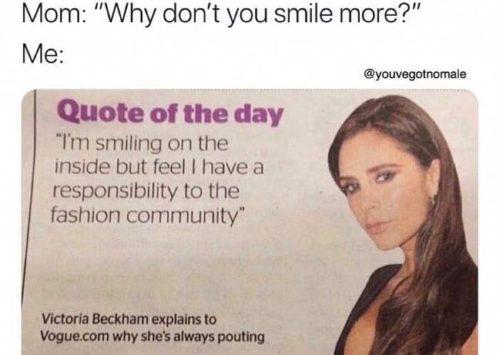 memes  - jaw - Mom "Why don't you smile more?" Me Quote of the day "I'm smiling on the inside but feel I have a responsibility to the fashion community" Victoria Beckham explains to Vogue.com why she's always pouting