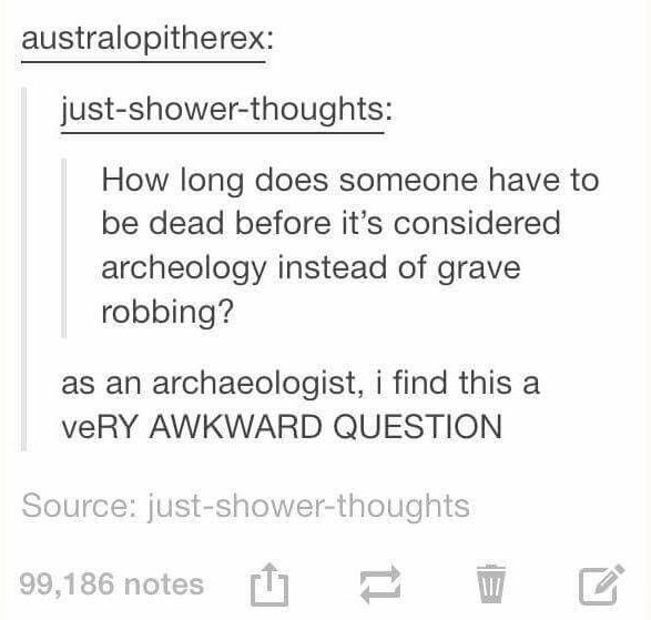 document - australopitherex justshowerthoughts How long does someone have to be dead before it's considered archeology instead of grave robbing? as an archaeologist, i find this a veRY Awkward Question Source justshowerthoughts 99,186 notes E E