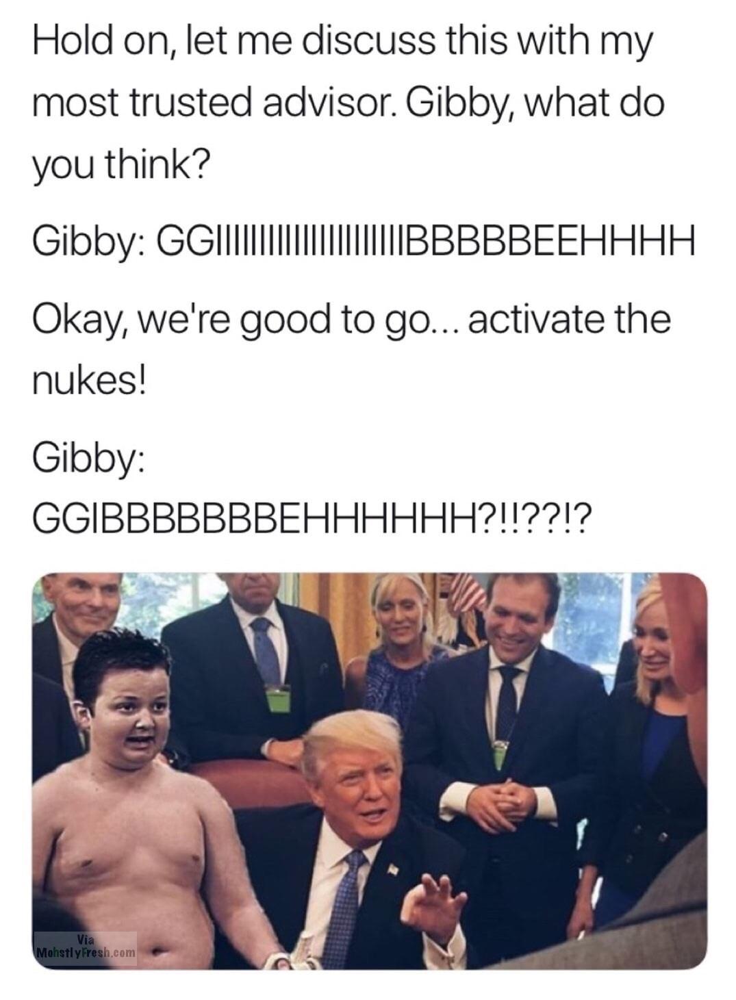 muscle - Hold on, let me discuss this with my most trusted advisor. Gibby, what do you think? Gibby Ggi|||||Bbbbbeehhhh Okay, we're good to go... activate the nukes! Gibby Ggibbbbbbbehhhhhh?!!??!? Via Mohstly Fresh.com