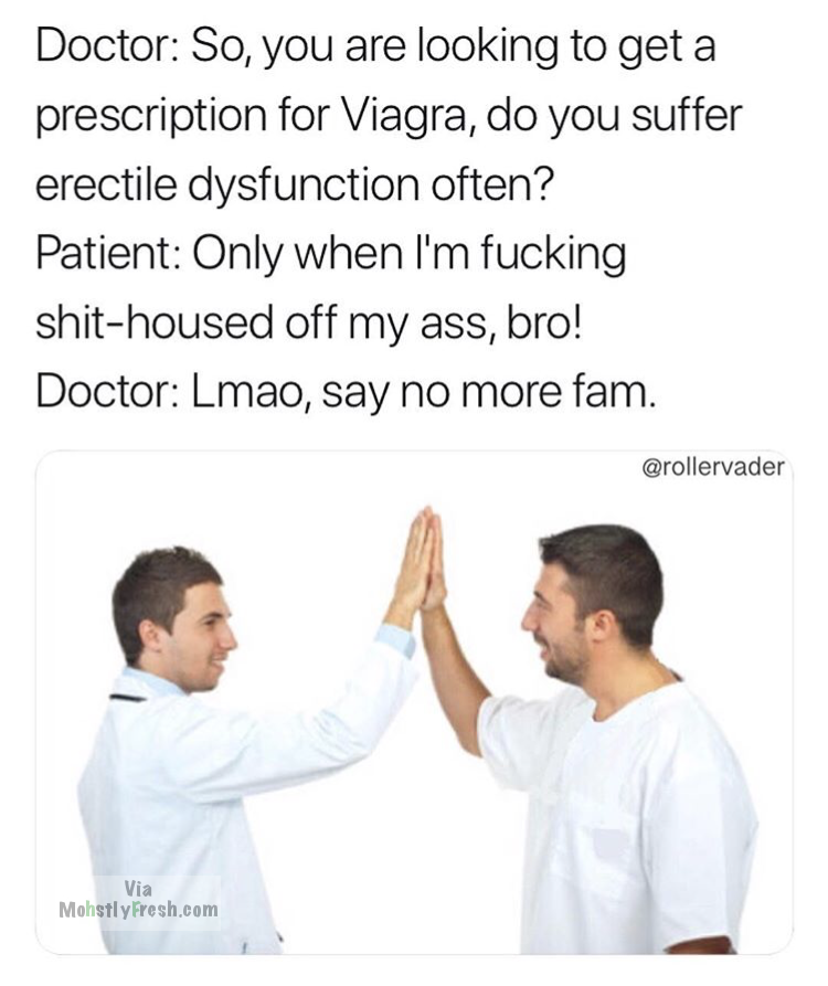 shoulder - Doctor So, you are looking to get a prescription for Viagra, do you suffer erectile dysfunction often? Patient Only when I'm fucking shithoused off my ass, bro! Doctor Lmao, say no more fam. Via Mohstly Fresh.com