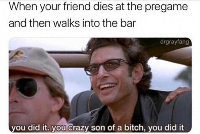 you did it you crazy meme - When your friend dies at the pregame and then walks into the bar drgrayfang you did it. you crazy son of a bitch, you did it