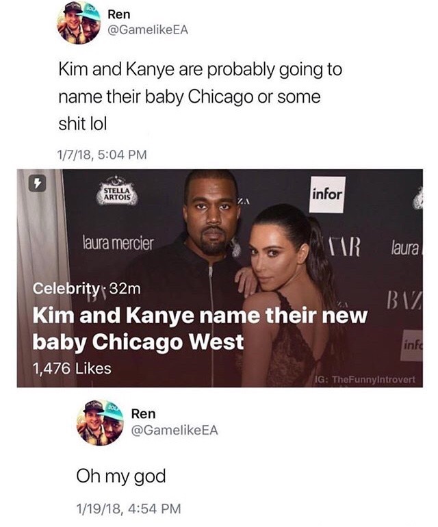 chicago west name meme - Ren Kim and Kanye are probably going to name their baby Chicago or some shit lol 1718, Stella Artois infor laura mercier Tir laura 17 Celebrity 32m Kim and Kanye name their new baby Chicago West 1,476 inte Ig TheFunnyIntrovert Ren