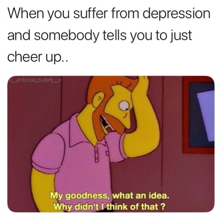 depression memes - When you suffer from depression and somebody tells you to just cheer up.. {_antisoca_butterfly_x My goodness, what an idea. Why didn't I think of that?