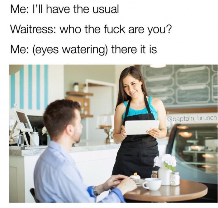 ll have the usual meme - Me I'll have the usual Waitress who the fuck are you? Me eyes watering there it is