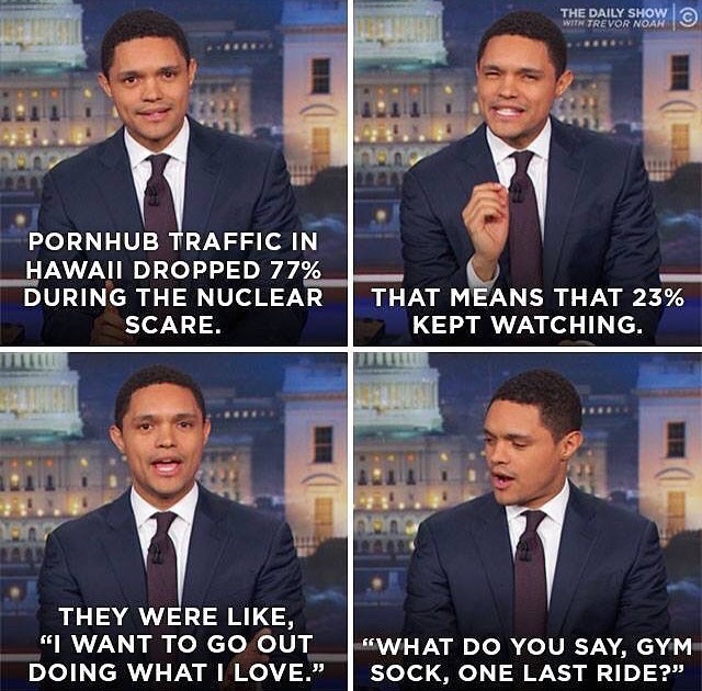 funny memes about living your best life - The Daily Show With Trevor Noah Pornhub Traffic In Hawaii Dropped 77% During The Nuclear Scare. That Means That 23% Kept Watching. They Were , "I Want To Go Out Doing What I Love." What Do You Say, Gym Sock, One L