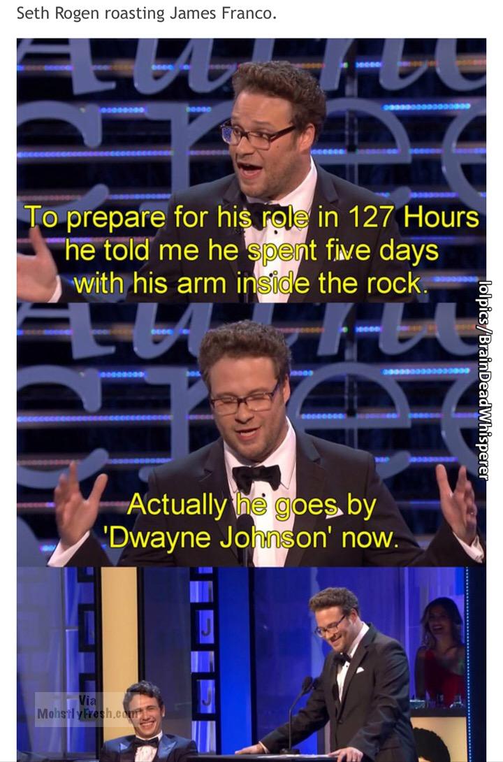James Franco - Seth Rogen roasting James Franco. Meg Odgovor Gggggggg To prepare for his role in 127 Hours "he told me he spent five days with his arm inside the rock. Dede Doberdos ODDSSOS0000 lolpicsBrainDeadWhisperer Actually he goes by 'Dwayne Johnson