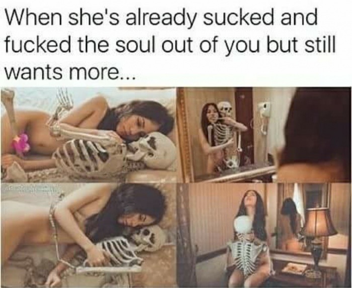sucking his soul out - When she's already sucked and fucked the soul out of you but still wants more...
