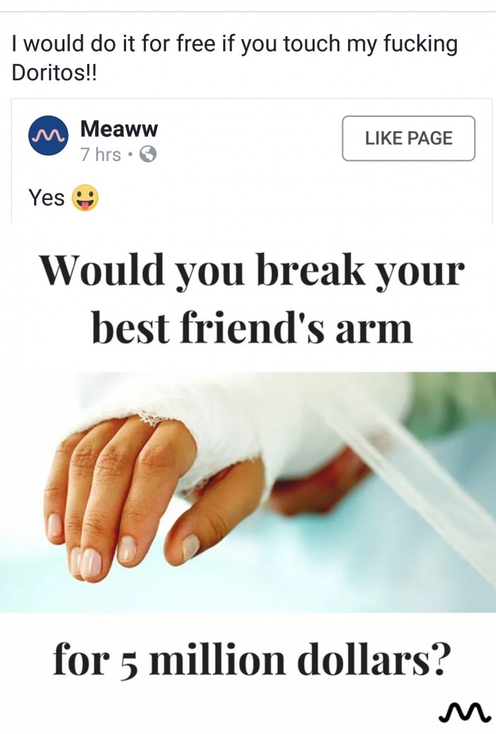 things to say to your - I would do it for free if you touch my fucking Doritos!! mm Meaww 7 hrs Page Yes Would you break your best friend's arm for 5 million dollars?