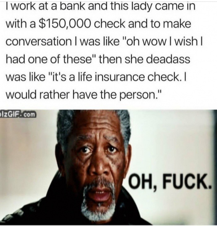 memes - human behavior - Twork at a bank and this lady came in with a $150,000 check and to make conversation I was "oh wow I wish | had one of these" then she deadass was "it's a life insurance check. I would rather have the person." Izgif.com Oh, Fuck.