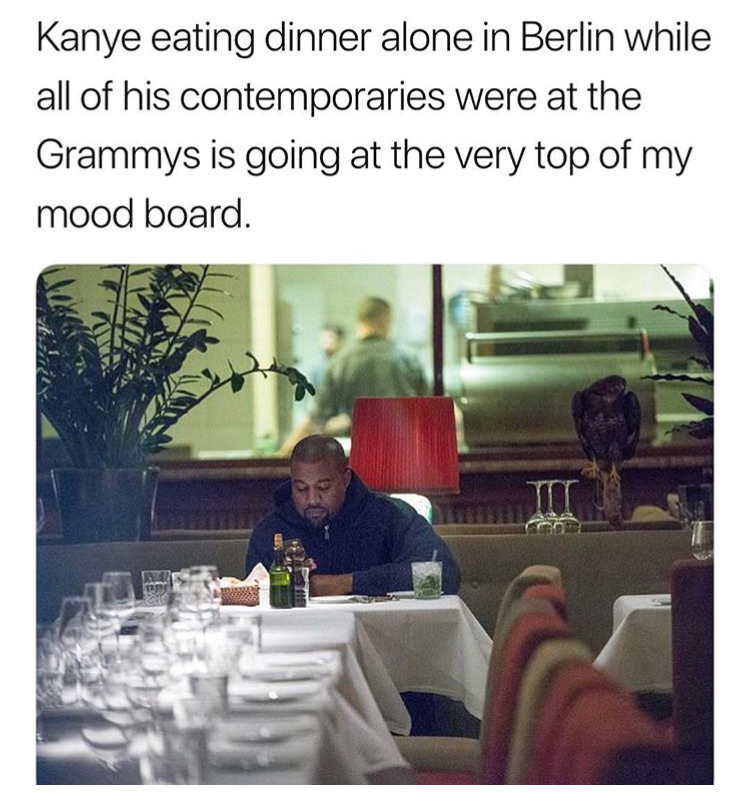 memes - yo girl send nudes - Kanye eating dinner alone in Berlin while all of his contemporaries were at the Grammys is going at the very top of my mood board.