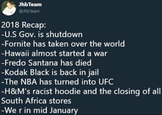 funny meme - atmosphere - Jhb Team 2018 Recap U.S Gov. is shutdown Fornite has taken over the world Hawaii almost started a war Fredo Santana has died Kodak Black is back in jail The Nba has turned into Ufc H&M's racist hoodie and the clo South Africa sto