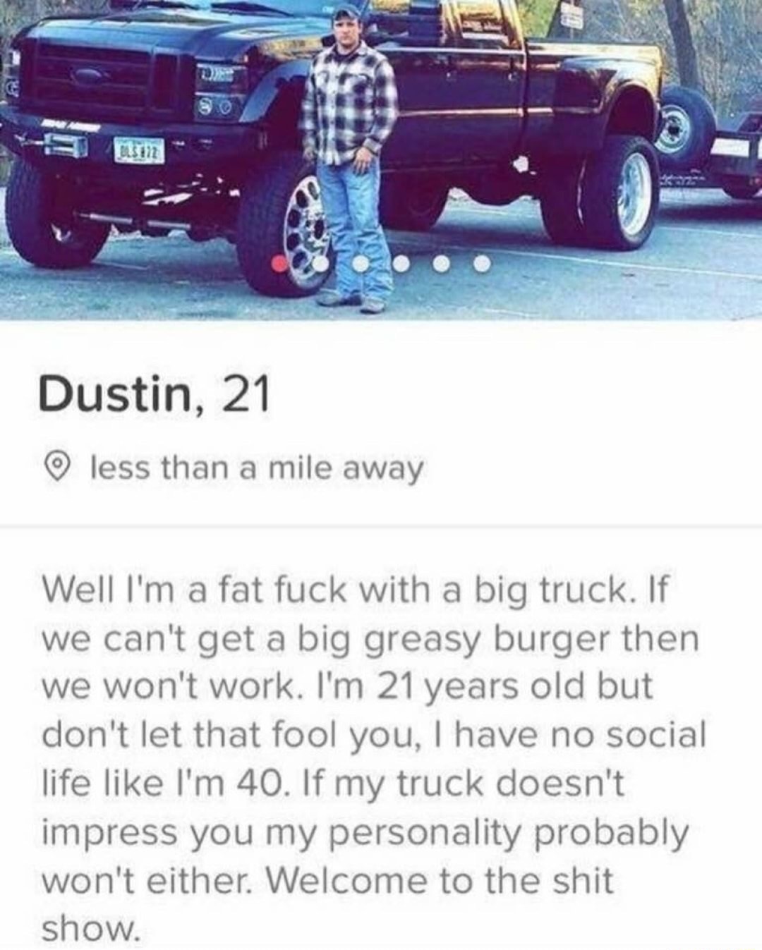 funny meme - tinder truck guy - Dustin, 21 less than a mile away Well I'm a fat fuck with a big truck. If we can't get a big greasy burger then we won't work. I'm 21 years old but don't let that fool you, I have no social life I'm 40. If my truck doesn't 