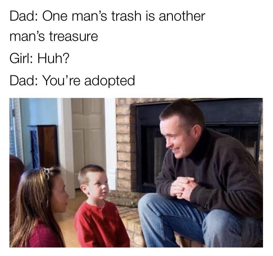 tell your kid they re adopted - Dad One man's trash is another man's treasure Girl Huh? Dad You're adopted