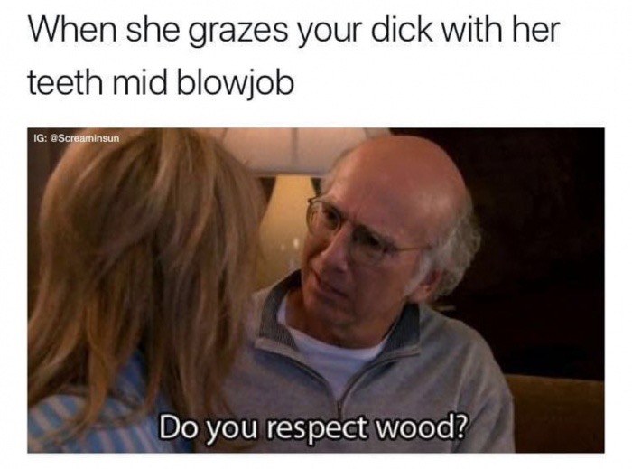 do you respect wood - When she grazes your dick with her teeth mid blowjob Ig Do you respect wood?