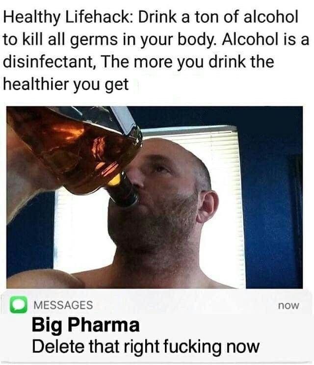 healthy life hack drink alcohol - Healthy Lifehack Drink a ton of alcohol to kill all germs in your body. Alcohol is a disinfectant, The more you drink the healthier you get now Omessages Big Pharma Delete that right fucking now