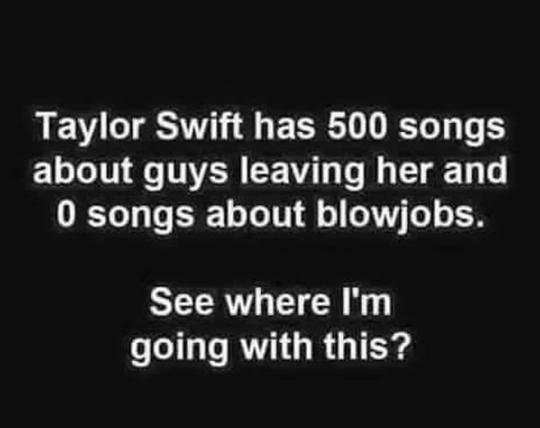 monochrome - Taylor Swift has 500 songs about guys leaving her and 0 songs about blowjobs. See where I'm going with this?