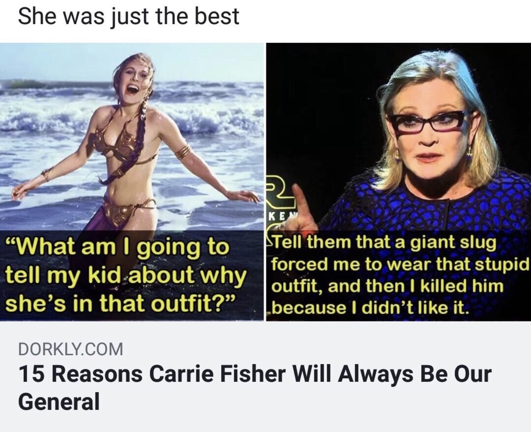 carrie fisher meme - She was just the best Ken "What am I going to tell my kid about why she's in that outfit? tell them that a giant slug forced me to wear that stupid outfit, and then I killed him because I didn't it. Dorkly.Com 15 Reasons Carrie Fisher