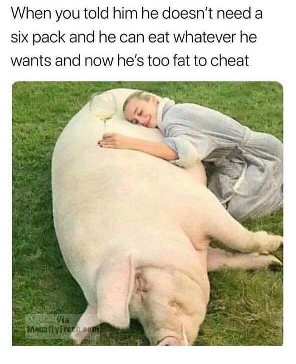now he's too fat to cheat - When you told him he doesn't need a six pack and he can eat whatever he wants and now he's too fat to cheat Via Mohsily resh.com