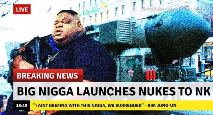 big nigga - Live E tte Breaking News Big Nigga Launches Nukes To Nk "I Aint Beefing With This Nigga, We Surrender" Kim JongUn