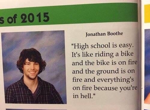 high school is easy - s of 2015 Jonathan Boothe "High school is easy. It's riding a bike and the bike is on fire and the ground is on fire and everything's on fire because you're in hell."